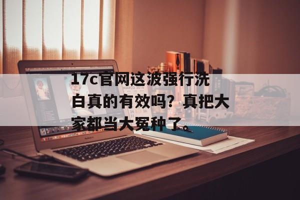 17c官网这波强行洗白真的有效吗？真把大家都当大冤种了。