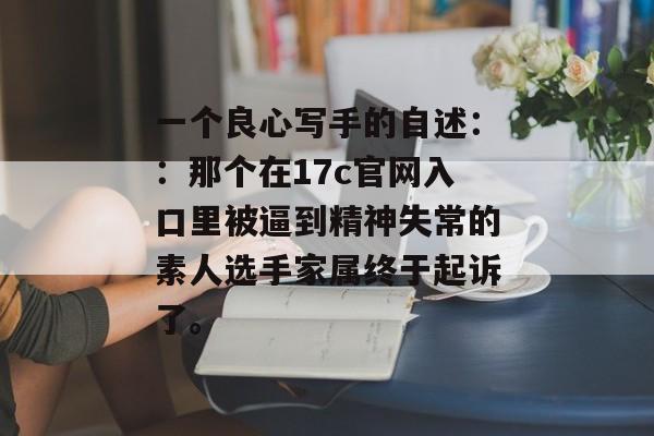 一个良心写手的自述：：那个在17c官网入口里被逼到精神失常的素人选手家属终于起诉了。