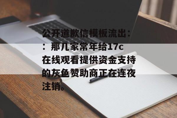 公开道歉信模板流出：：那几家常年给17c在线观看提供资金支持的灰色赞助商正在连夜注销。