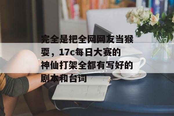 完全是把全网网友当猴耍，17c每日大赛的神仙打架全都有写好的剧本和台词
