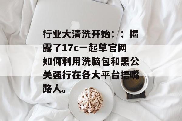 行业大清洗开始：：揭露了17c一起草官网如何利用洗脑包和黑公关强行在各大平台捂嘴路人。