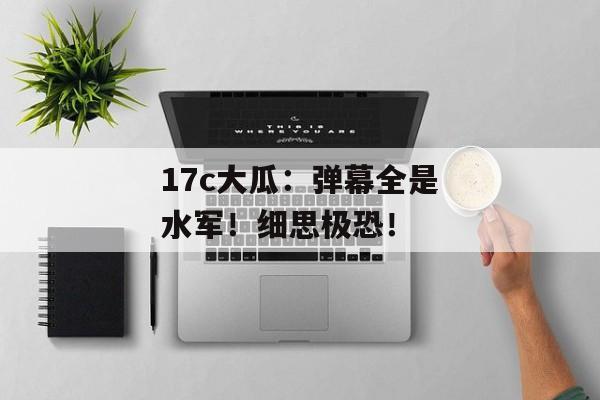17c大瓜：弹幕全是水军！细思极恐！