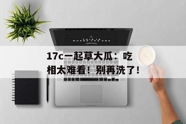 17c一起草大瓜：吃相太难看！别再洗了！