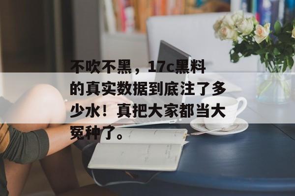 不吹不黑，17c黑料的真实数据到底注了多少水！真把大家都当大冤种了。