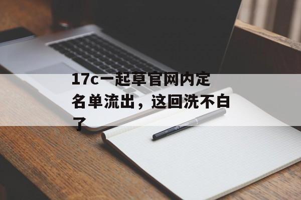 17c一起草官网内定名单流出，这回洗不白了