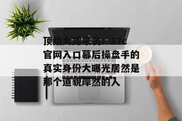 顶级大瓜来袭！17c官网入口幕后操盘手的真实身份大曝光居然是那个道貌岸然的人