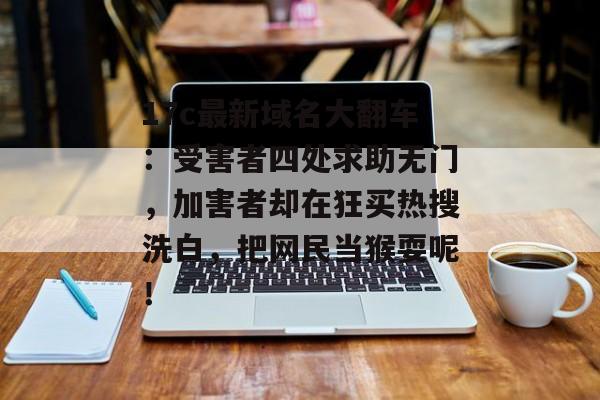 17c最新域名大翻车：受害者四处求助无门，加害者却在狂买热搜洗白，把网民当猴耍呢！