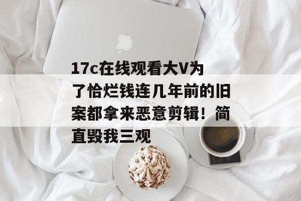 17c在线观看大V为了恰烂钱连几年前的旧案都拿来恶意剪辑！简直毁我三观