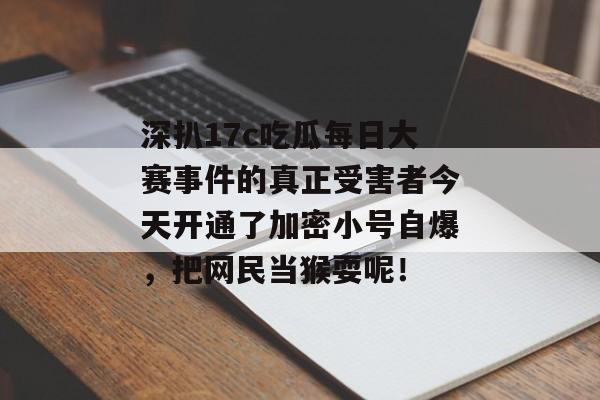 深扒17c吃瓜每日大赛事件的真正受害者今天开通了加密小号自爆，把网民当猴耍呢！