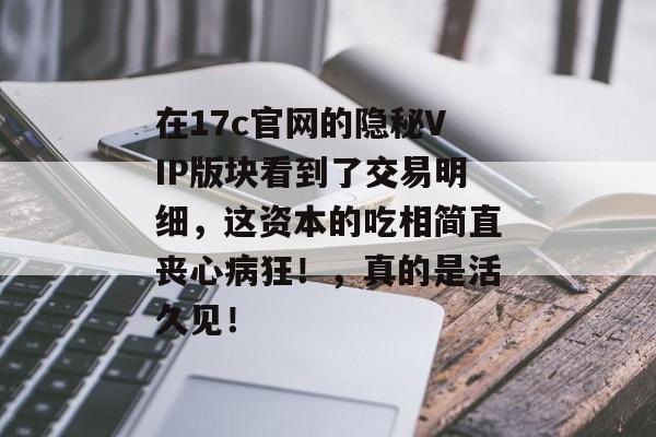 在17c官网的隐秘VIP版块看到了交易明细，这资本的吃相简直丧心病狂！，真的是活久见！