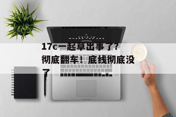 17c一起草出事了？彻底翻车！底线彻底没了